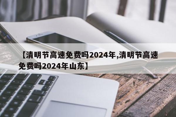 【清明节高速免费吗2024年,清明节高速免费吗2024年山东】