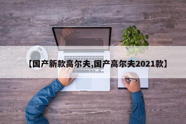 【国产新款高尔夫,国产高尔夫2021款】