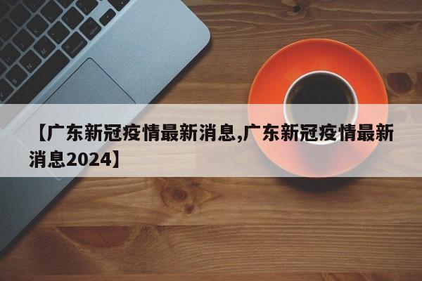 【广东新冠疫情最新消息,广东新冠疫情最新消息2024】