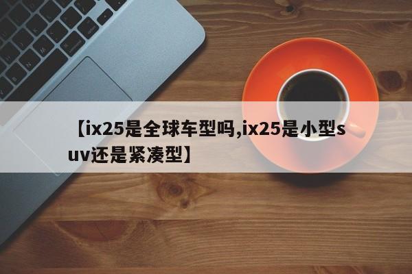 【ix25是全球车型吗,ix25是小型suv还是紧凑型】