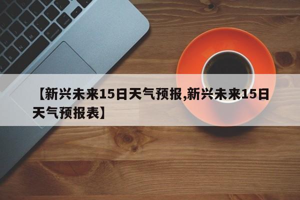 【新兴未来15日天气预报,新兴未来15日天气预报表】