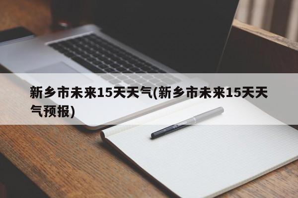 新乡市未来15天天气(新乡市未来15天天气预报)