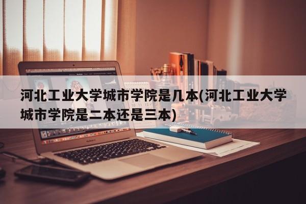 河北工业大学城市学院是几本(河北工业大学城市学院是二本还是三本)