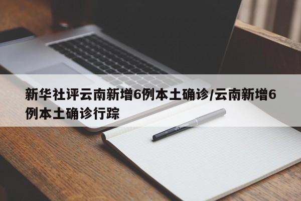 新华社评云南新增6例本土确诊/云南新增6例本土确诊行踪