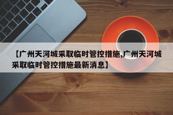 【广州天河城采取临时管控措施,广州天河城采取临时管控措施最新消息】