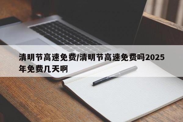 清明节高速免费/清明节高速免费吗2025年免费几天啊