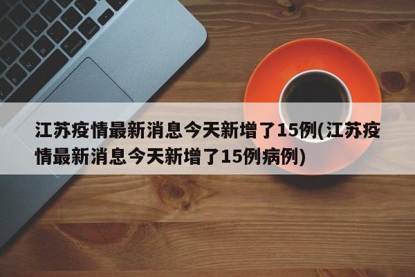 江苏疫情最新消息今天新增了15例(江苏疫情最新消息今天新增了15例病例)