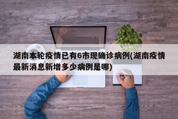 湖南本轮疫情已有6市现确诊病例(湖南疫情最新消息新增多少病例是哪)