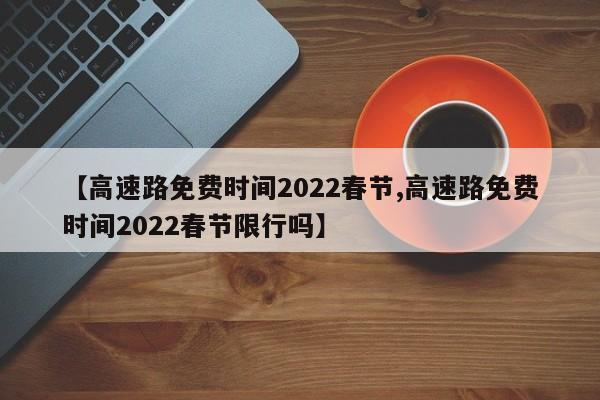 【高速路免费时间2022春节,高速路免费时间2022春节限行吗】