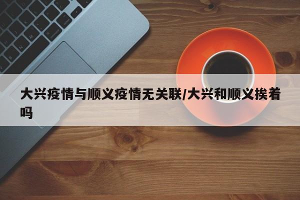 大兴疫情与顺义疫情无关联/大兴和顺义挨着吗