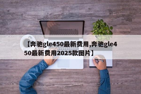 【奔驰gle450最新费用,奔驰gle450最新费用2025款图片】