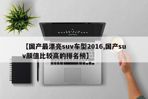 【国产最漂亮suv车型2016,国产suv颜值比较高的排名榜】