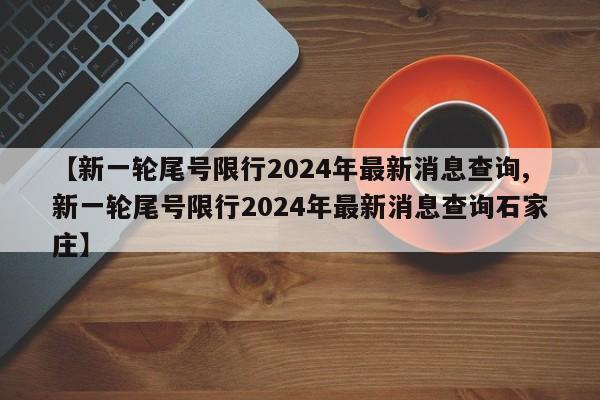 【新一轮尾号限行2024年最新消息查询,新一轮尾号限行2024年最新消息查询石家庄】