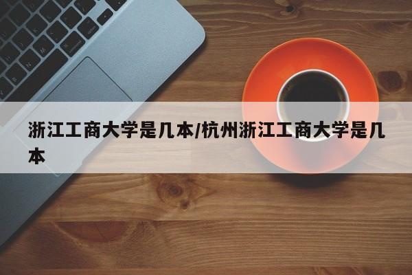 浙江工商大学是几本/杭州浙江工商大学是几本